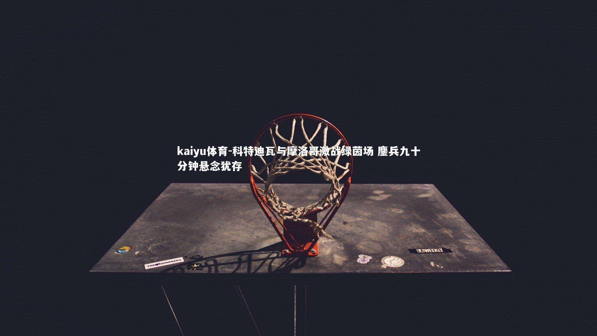 kaiyu体育-科特迪瓦与摩洛哥激战绿茵场 鏖兵九十分钟悬念犹存